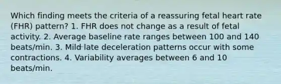 Which finding meets the criteria of a reassuring fetal heart rate (FHR) pattern? 1. FHR does not change as a result of fetal activity. 2. Average baseline rate ranges between 100 and 140 beats/min. 3. Mild late deceleration patterns occur with some contractions. 4. Variability averages between 6 and 10 beats/min.