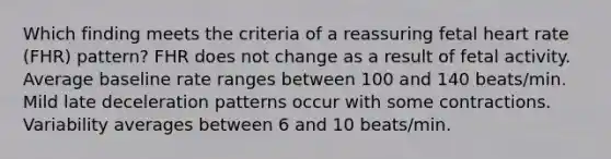 Which finding meets the criteria of a reassuring fetal heart rate (FHR) pattern? FHR does not change as a result of fetal activity. Average baseline rate ranges between 100 and 140 beats/min. Mild late deceleration patterns occur with some contractions. Variability averages between 6 and 10 beats/min.