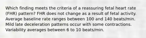 Which finding meets the criteria of a reassuring fetal heart rate (FHR) pattern? FHR does not change as a result of fetal activity. Average baseline rate ranges between 100 and 140 beats/min. Mild late deceleration patterns occur with some contractions. Variability averages between 6 to 10 beats/min.