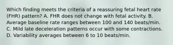 Which finding meets the criteria of a reassuring fetal heart rate (FHR) pattern? A. FHR does not change with fetal activity. B. Average baseline rate ranges between 100 and 140 beats/min. C. Mild late deceleration patterns occur with some contractions. D. Variability averages between 6 to 10 beats/min.