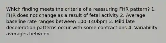 Which finding meets the criteria of a reassuring FHR pattern? 1. FHR does not change as a result of fetal activity 2. Average baseline rate ranges between 100-140bpm 3. Mild late deceleration patterns occur with some contractions 4. Variability averages between