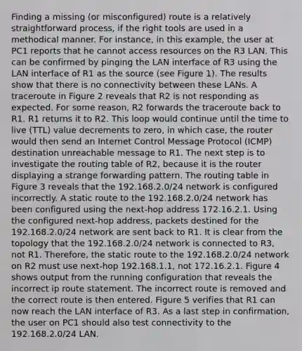 Finding a missing (or misconfigured) route is a relatively straightforward process, if the right tools are used in a methodical manner. For instance, in this example, the user at PC1 reports that he cannot access resources on the R3 LAN. This can be confirmed by pinging the LAN interface of R3 using the LAN interface of R1 as the source (see Figure 1). The results show that there is no connectivity between these LANs. A traceroute in Figure 2 reveals that R2 is not responding as expected. For some reason, R2 forwards the traceroute back to R1. R1 returns it to R2. This loop would continue until the time to live (TTL) value decrements to zero, in which case, the router would then send an Internet Control Message Protocol (ICMP) destination unreachable message to R1. The next step is to investigate the routing table of R2, because it is the router displaying a strange forwarding pattern. The routing table in Figure 3 reveals that the 192.168.2.0/24 network is configured incorrectly. A static route to the 192.168.2.0/24 network has been configured using the next-hop address 172.16.2.1. Using the configured next-hop address, packets destined for the 192.168.2.0/24 network are sent back to R1. It is clear from the topology that the 192.168.2.0/24 network is connected to R3, not R1. Therefore, the static route to the 192.168.2.0/24 network on R2 must use next-hop 192.168.1.1, not 172.16.2.1. Figure 4 shows output from the running configuration that reveals the incorrect ip route statement. The incorrect route is removed and the correct route is then entered. Figure 5 verifies that R1 can now reach the LAN interface of R3. As a last step in confirmation, the user on PC1 should also test connectivity to the 192.168.2.0/24 LAN.