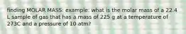 finding MOLAR MASS: example: what is the molar mass of a 22.4 L sample of gas that has a mass of 225 g at a temperature of 273C and a pressure of 10 atm?