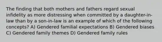 The finding that both mothers and fathers regard sexual infidelity as more distressing when committed by a daughter-in-law than by a son-in-law is an example of which of the following concepts? A) Gendered familial expectations B) Gendered biases C) Gendered family themes D) Gendered family rules