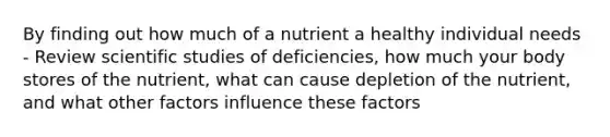 By finding out how much of a nutrient a healthy individual needs - Review scientific studies of deficiencies, how much your body stores of the nutrient, what can cause depletion of the nutrient, and what other factors influence these factors