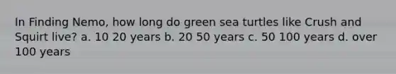 In Finding Nemo, how long do green sea turtles like Crush and Squirt live? a. 10 20 years b. 20 50 years c. 50 100 years d. over 100 years