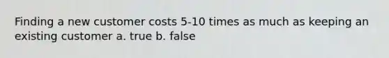 Finding a new customer costs 5-10 times as much as keeping an existing customer a. true b. false