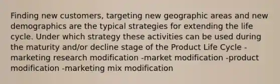 Finding new customers, targeting new geographic areas and new demographics are the typical strategies for extending the life cycle. Under which strategy these activities can be used during the maturity and/or decline stage of the Product Life Cycle -marketing research modification -market modification -product modification -marketing mix modification