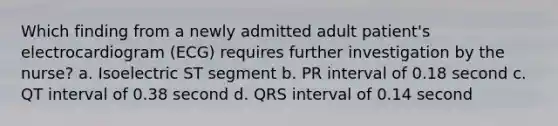 Which finding from a newly admitted adult patient's electrocardiogram (ECG) requires further investigation by the nurse? a. Isoelectric ST segment b. PR interval of 0.18 second c. QT interval of 0.38 second d. QRS interval of 0.14 second