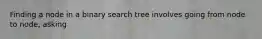 Finding a node in a binary search tree involves going from node to node, asking