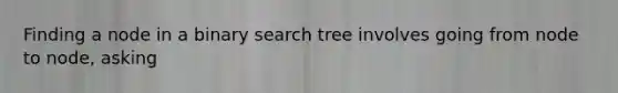 Finding a node in a binary search tree involves going from node to node, asking