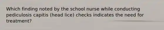 Which finding noted by the school nurse while conducting pediculosis capitis (head lice) checks indicates the need for treatment?