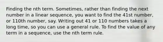 Finding the nth term. Sometimes, rather than finding the next number in a linear sequence, you want to find the 41st number, or 110th number, say. Writing out 41 or 110 numbers takes a long time, so you can use a general rule. To find the value of any term in a sequence, use the nth term rule.