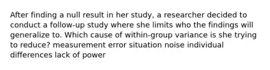 After finding a null result in her study, a researcher decided to conduct a follow-up study where she limits who the findings will generalize to. Which cause of within-group variance is she trying to reduce? measurement error situation noise individual differences lack of power