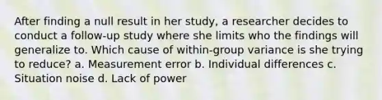 After finding a null result in her study, a researcher decides to conduct a follow-up study where she limits who the findings will generalize to. Which cause of within-group variance is she trying to reduce? a. Measurement error b. Individual differences c. Situation noise d. Lack of power