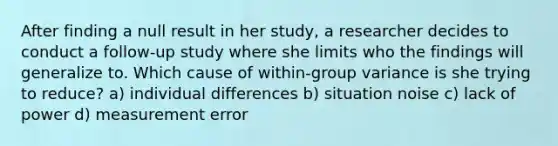 After finding a null result in her study, a researcher decides to conduct a follow-up study where she limits who the findings will generalize to. Which cause of within-group variance is she trying to reduce? a) individual differences b) situation noise c) lack of power d) measurement error