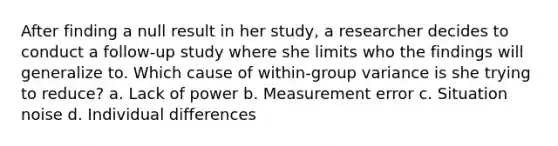 After finding a null result in her study, a researcher decides to conduct a follow-up study where she limits who the findings will generalize to. Which cause of within-group variance is she trying to reduce? a. Lack of power b. Measurement error c. Situation noise d. Individual differences