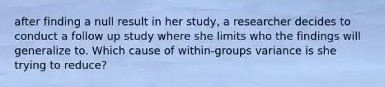 after finding a null result in her study, a researcher decides to conduct a follow up study where she limits who the findings will generalize to. Which cause of within-groups variance is she trying to reduce?