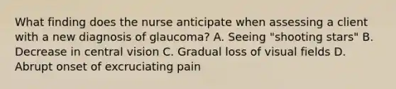 What finding does the nurse anticipate when assessing a client with a new diagnosis of glaucoma? A. Seeing "shooting stars" B. Decrease in central vision C. Gradual loss of visual fields D. Abrupt onset of excruciating pain