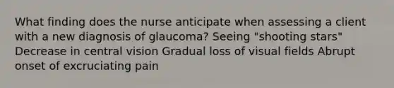 What finding does the nurse anticipate when assessing a client with a new diagnosis of glaucoma? Seeing "shooting stars" Decrease in central vision Gradual loss of visual fields Abrupt onset of excruciating pain