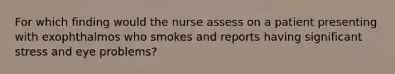 For which finding would the nurse assess on a patient presenting with exophthalmos who smokes and reports having significant stress and eye problems?