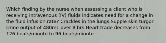 Which finding by the nurse when assessing a client who is receiving intravenous (IV) fluids indicates need for a change in the fluid infusion rate? Crackles in the lungs Supple skin turgor Urine output of 480mL over 8 hrs Heart trade decreases from 126 beats/minute to 96 beats/minute