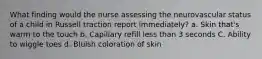 What finding would the nurse assessing the neurovascular status of a child in Russell traction report immediately? a. Skin that's warm to the touch b. Capillary refill less than 3 seconds C. Ability to wiggle toes d. Bluish coloration of skin