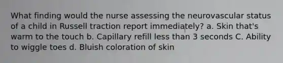 What finding would the nurse assessing the neurovascular status of a child in Russell traction report immediately? a. Skin that's warm to the touch b. Capillary refill less than 3 seconds C. Ability to wiggle toes d. Bluish coloration of skin