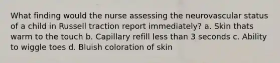 What finding would the nurse assessing the neurovascular status of a child in Russell traction report immediately? a. Skin thats warm to the touch b. Capillary refill less than 3 seconds c. Ability to wiggle toes d. Bluish coloration of skin