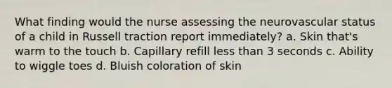 What finding would the nurse assessing the neurovascular status of a child in Russell traction report immediately? a. Skin that's warm to the touch b. Capillary refill less than 3 seconds c. Ability to wiggle toes d. Bluish coloration of skin