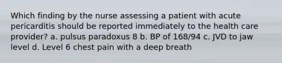 Which finding by the nurse assessing a patient with acute pericarditis should be reported immediately to the health care provider? a. pulsus paradoxus 8 b. BP of 168/94 c. JVD to jaw level d. Level 6 chest pain with a deep breath