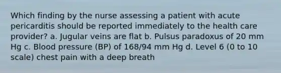 Which finding by the nurse assessing a patient with acute pericarditis should be reported immediately to the health care provider? a. Jugular veins are flat b. Pulsus paradoxus of 20 mm Hg c. Blood pressure (BP) of 168/94 mm Hg d. Level 6 (0 to 10 scale) chest pain with a deep breath