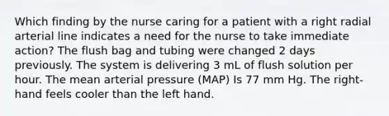 Which finding by the nurse caring for a patient with a right radial arterial line indicates a need for the nurse to take immediate action? The flush bag and tubing were changed 2 days previously. The system is delivering 3 mL of flush solution per hour. The mean arterial pressure (MAP) Is 77 mm Hg. The right-hand feels cooler than the left hand.