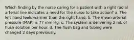 Which finding by the nurse caring for a patient with a right radial arterial line indicates a need for the nurse to take action? a. The left hand feels warmer than the right hand. b. The mean arterial pressure (MAP) is 77 mm Hg. c. The system is delivering 3 mL of flush solution per hour. d. The flush bag and tubing were changed 2 days previously.