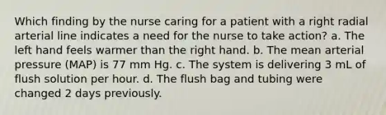 Which finding by the nurse caring for a patient with a right radial arterial line indicates a need for the nurse to take action? a. The left hand feels warmer than the right hand. b. The mean arterial pressure (MAP) is 77 mm Hg. c. The system is delivering 3 mL of flush solution per hour. d. The flush bag and tubing were changed 2 days previously.