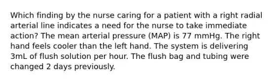 Which finding by the nurse caring for a patient with a right radial arterial line indicates a need for the nurse to take immediate action? The mean arterial pressure (MAP) is 77 mmHg. The right hand feels cooler than the left hand. The system is delivering 3mL of flush solution per hour. The flush bag and tubing were changed 2 days previously.