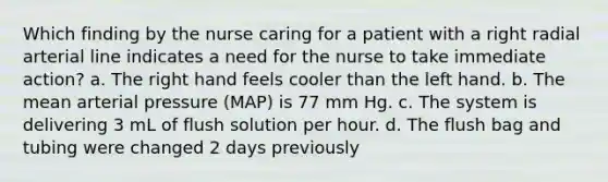 Which finding by the nurse caring for a patient with a right radial arterial line indicates a need for the nurse to take immediate action? a. The right hand feels cooler than the left hand. b. The mean arterial pressure (MAP) is 77 mm Hg. c. The system is delivering 3 mL of flush solution per hour. d. The flush bag and tubing were changed 2 days previously