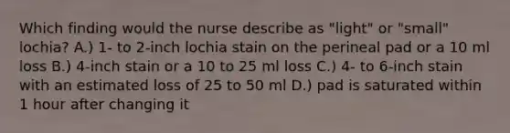 Which finding would the nurse describe as "light" or "small" lochia? A.) 1- to 2-inch lochia stain on the perineal pad or a 10 ml loss B.) 4-inch stain or a 10 to 25 ml loss C.) 4- to 6-inch stain with an estimated loss of 25 to 50 ml D.) pad is saturated within 1 hour after changing it