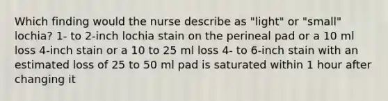 Which finding would the nurse describe as "light" or "small" lochia? 1- to 2-inch lochia stain on the perineal pad or a 10 ml loss 4-inch stain or a 10 to 25 ml loss 4- to 6-inch stain with an estimated loss of 25 to 50 ml pad is saturated within 1 hour after changing it