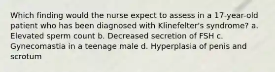 Which finding would the nurse expect to assess in a 17-year-old patient who has been diagnosed with Klinefelter's syndrome? a. Elevated sperm count b. Decreased secretion of FSH c. Gynecomastia in a teenage male d. Hyperplasia of penis and scrotum