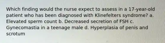 Which finding would the nurse expect to assess in a 17-year-old patient who has been diagnosed with Klinefelters syndrome? a. Elevated sperm count b. Decreased secretion of FSH c. Gynecomastia in a teenage male d. Hyperplasia of penis and scrotum