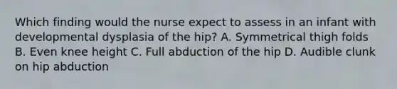 Which finding would the nurse expect to assess in an infant with developmental dysplasia of the hip? A. Symmetrical thigh folds B. Even knee height C. Full abduction of the hip D. Audible clunk on hip abduction