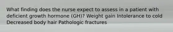 What finding does the nurse expect to assess in a patient with deficient growth hormone (GH)? Weight gain Intolerance to cold Decreased body hair Pathologic fractures