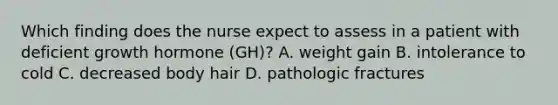 Which finding does the nurse expect to assess in a patient with deficient growth hormone (GH)? A. weight gain B. intolerance to cold C. decreased body hair D. pathologic fractures