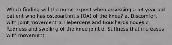 Which finding will the nurse expect when assessing a 58-year-old patient who has osteoarthritis (OA) of the knee? a. Discomfort with joint movement b. Heberdens and Bouchards nodes c. Redness and swelling of the knee joint d. Stiffness that increases with movement