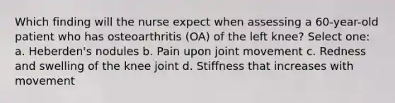 Which finding will the nurse expect when assessing a 60-year-old patient who has osteoarthritis (OA) of the left knee? Select one: a. Heberden's nodules b. Pain upon joint movement c. Redness and swelling of the knee joint d. Stiffness that increases with movement