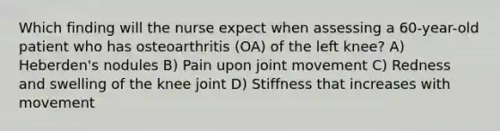 Which finding will the nurse expect when assessing a 60-year-old patient who has osteoarthritis (OA) of the left knee? A) Heberden's nodules B) Pain upon joint movement C) Redness and swelling of the knee joint D) Stiffness that increases with movement