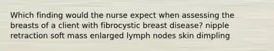 Which finding would the nurse expect when assessing the breasts of a client with fibrocystic breast disease? nipple retraction soft mass enlarged lymph nodes skin dimpling