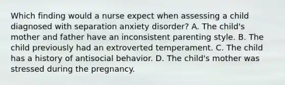 Which finding would a nurse expect when assessing a child diagnosed with separation anxiety disorder? A. The child's mother and father have an inconsistent parenting style. B. The child previously had an extroverted temperament. C. The child has a history of antisocial behavior. D. The child's mother was stressed during the pregnancy.