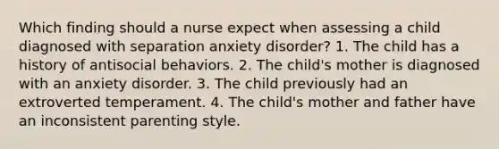 Which finding should a nurse expect when assessing a child diagnosed with separation anxiety disorder? 1. The child has a history of antisocial behaviors. 2. The child's mother is diagnosed with an anxiety disorder. 3. The child previously had an extroverted temperament. 4. The child's mother and father have an inconsistent parenting style.